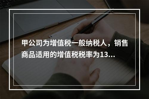 甲公司为增值税一般纳税人，销售商品适用的增值税税率为13％。