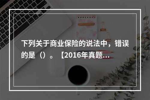 下列关于商业保险的说法中，错误的是（）。【2016年真题】