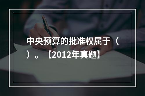 中央预算的批准权属于（）。【2012年真题】