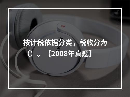 按计税依据分类，税收分为（）。【2008年真题】