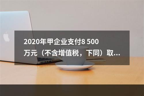 2020年甲企业支付8 500万元（不含增值税，下同）取得1