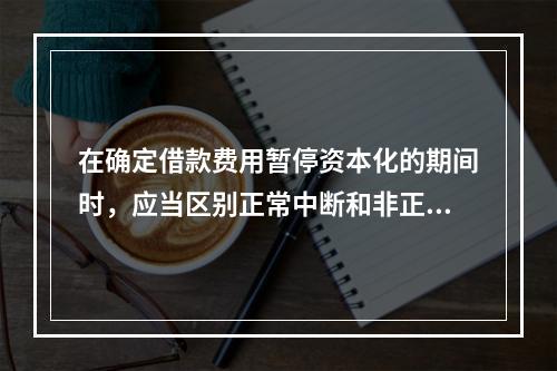 在确定借款费用暂停资本化的期间时，应当区别正常中断和非正常中