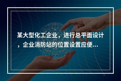 某大型化工企业，进行总平面设计，企业消防站的位置设置应便于消