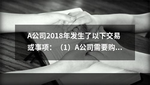 A公司2018年发生了以下交易或事项：（1）A公司需要购置一