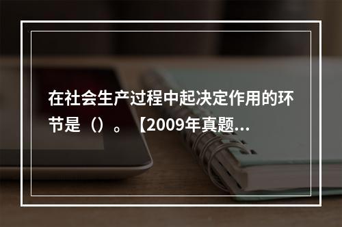 在社会生产过程中起决定作用的环节是（）。【2009年真题】