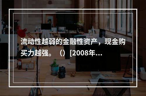 流动性越弱的金融性资产，现金购买力越强。（）[2008年11