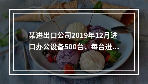 某进出口公司2019年12月进口办公设备500台，每台进口完