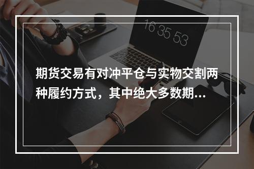 期货交易有对冲平仓与实物交割两种履约方式，其中绝大多数期货合