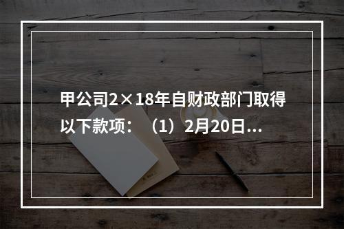 甲公司2×18年自财政部门取得以下款项：（1）2月20日，收