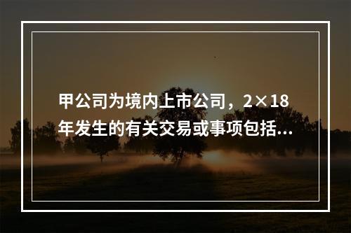 甲公司为境内上市公司，2×18年发生的有关交易或事项包括：（