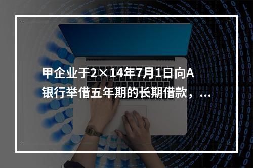 甲企业于2×14年7月1日向A银行举借五年期的长期借款，在2