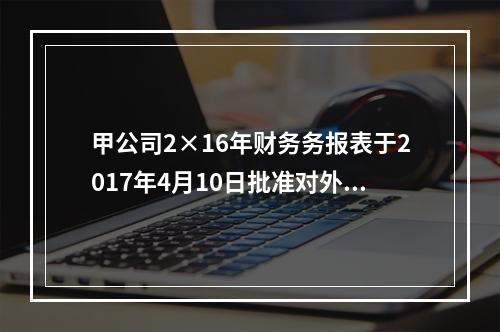 甲公司2×16年财务务报表于2017年4月10日批准对外报出