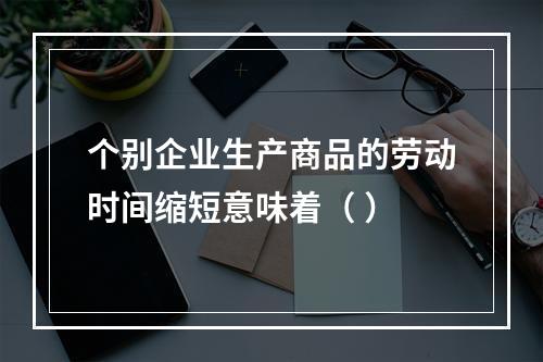 个别企业生产商品的劳动时间缩短意味着（ ）