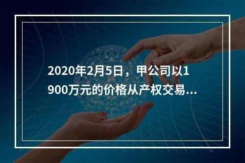 2020年2月5日，甲公司以1900万元的价格从产权交易中心