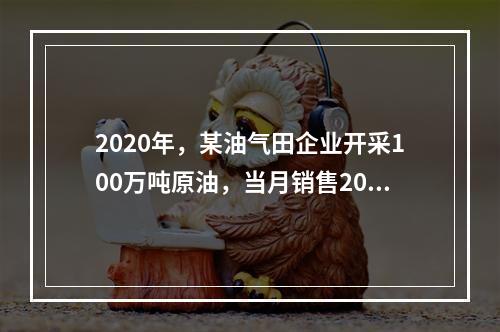 2020年，某油气田企业开采100万吨原油，当月销售20万吨