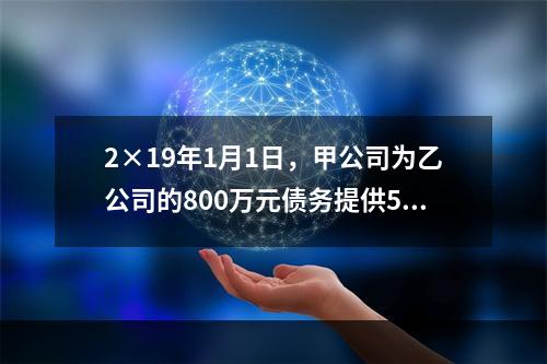 2×19年1月1日，甲公司为乙公司的800万元债务提供50％