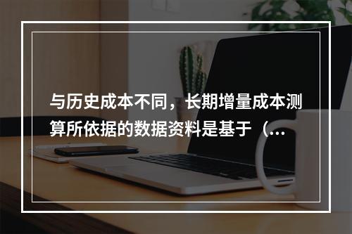 与历史成本不同，长期增量成本测算所依据的数据资料是基于（　　