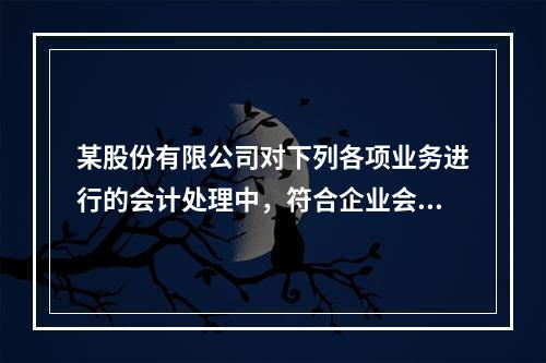 某股份有限公司对下列各项业务进行的会计处理中，符合企业会计准