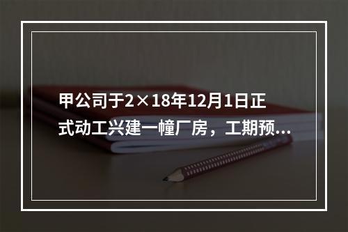 甲公司于2×18年12月1日正式动工兴建一幢厂房，工期预计为