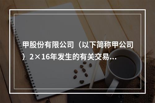 甲股份有限公司（以下简称甲公司）2×16年发生的有关交易和事