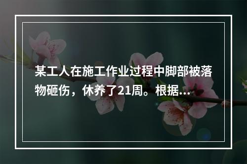 某工人在施工作业过程中脚部被落物砸伤，休养了21周。根据《企