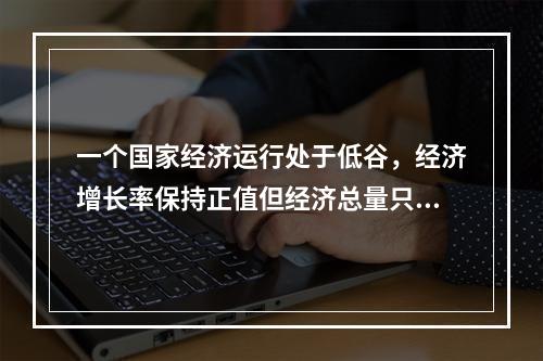 一个国家经济运行处于低谷，经济增长率保持正值但经济总量只是相