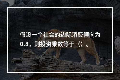 假设一个社会的边际消费倾向为0.8，则投资乘数等于（）。