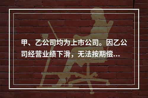 甲、乙公司均为上市公司。因乙公司经营业绩下滑，无法按期偿还所