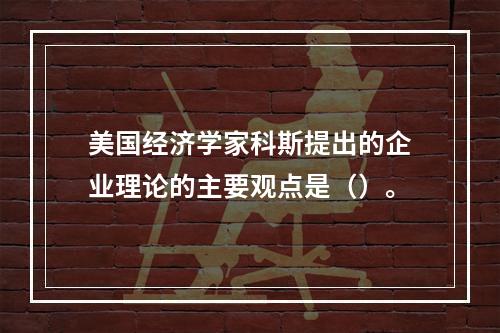 美国经济学家科斯提出的企业理论的主要观点是（）。