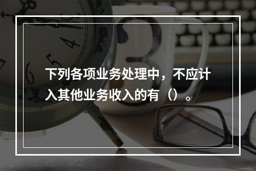 下列各项业务处理中，不应计入其他业务收入的有（）。