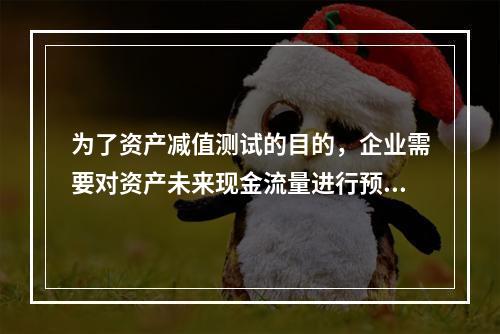 为了资产减值测试的目的，企业需要对资产未来现金流量进行预计，