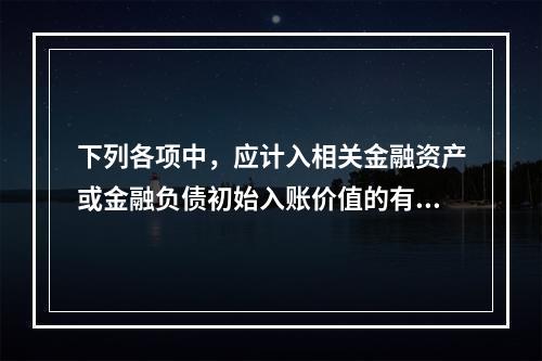 下列各项中，应计入相关金融资产或金融负债初始入账价值的有（ 