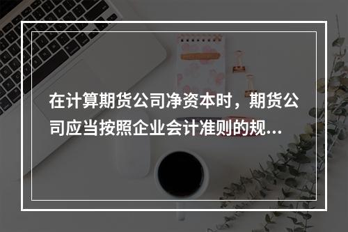 在计算期货公司净资本时，期货公司应当按照企业会计准则的规定对