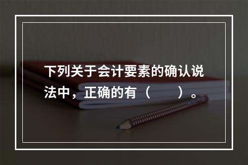 下列关于会计要素的确认说法中，正确的有（  ）。