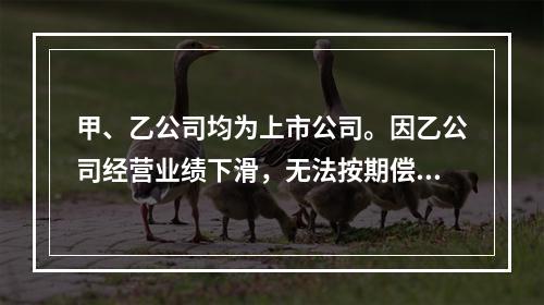 甲、乙公司均为上市公司。因乙公司经营业绩下滑，无法按期偿还所