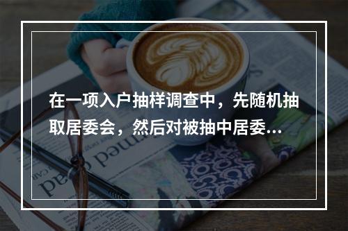 在一项入户抽样调查中，先随机抽取居委会，然后对被抽中居委会的