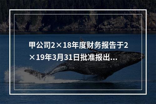 甲公司2×18年度财务报告于2×19年3月31日批准报出，2