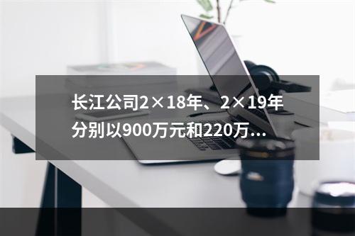 长江公司2×18年、2×19年分别以900万元和220万元的