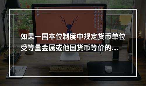 如果一国本位制度中规定货币单位受等量金属或他国货币等价的约束