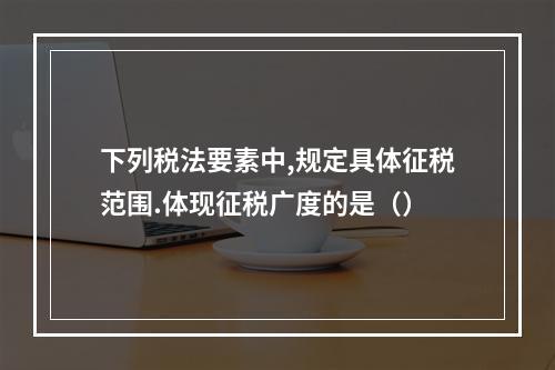 下列税法要素中,规定具体征税范围.体现征税广度的是（）