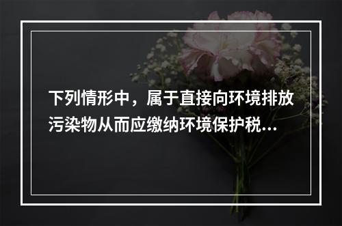 下列情形中，属于直接向环境排放污染物从而应缴纳环境保护税的是