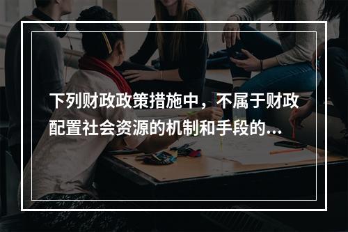 下列财政政策措施中，不属于财政配置社会资源的机制和手段的是（