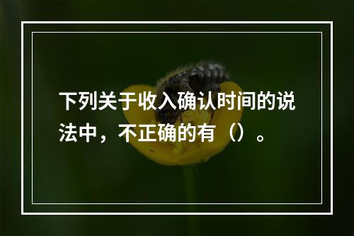 下列关于收入确认时间的说法中，不正确的有（）。