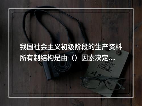 我国社会主义初级阶段的生产资料所有制结构是由（）因素决定的。