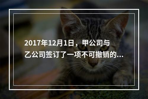 2017年12月1日，甲公司与乙公司签订了一项不可撤销的销售