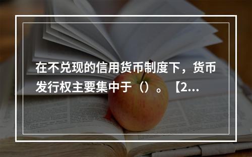 在不兑现的信用货币制度下，货币发行权主要集中于（）。【200