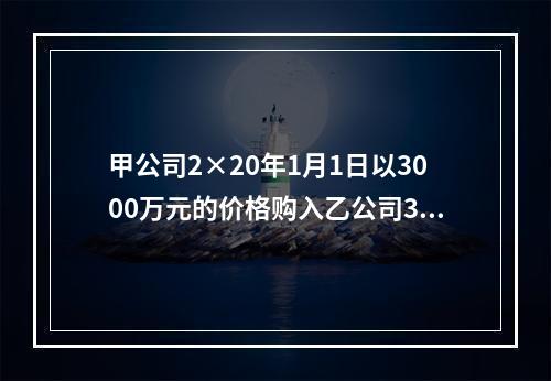 甲公司2×20年1月1日以3000万元的价格购入乙公司30％