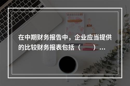 在中期财务报告中，企业应当提供的比较财务报表包括（  ）。