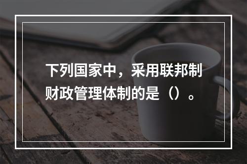 下列国家中，采用联邦制财政管理体制的是（）。