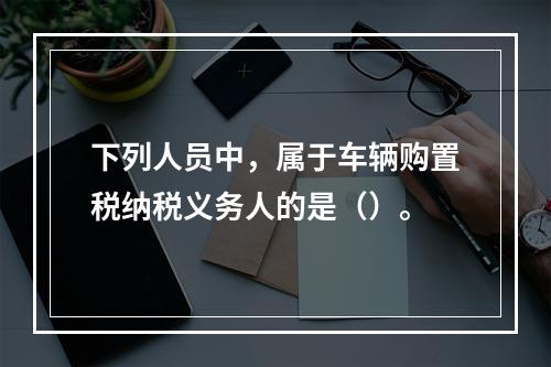 下列人员中，属于车辆购置税纳税义务人的是（）。